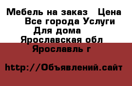 Мебель на заказ › Цена ­ 0 - Все города Услуги » Для дома   . Ярославская обл.,Ярославль г.